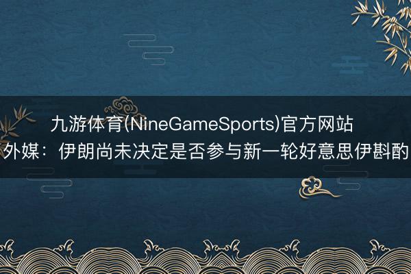 九游体育(NineGameSports)官方网站 外媒：伊朗尚未决定是否参与新一轮好意思伊斟酌