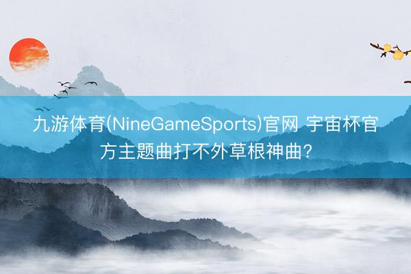 九游体育(NineGameSports)官网 宇宙杯官方主题曲打不外草根神曲?