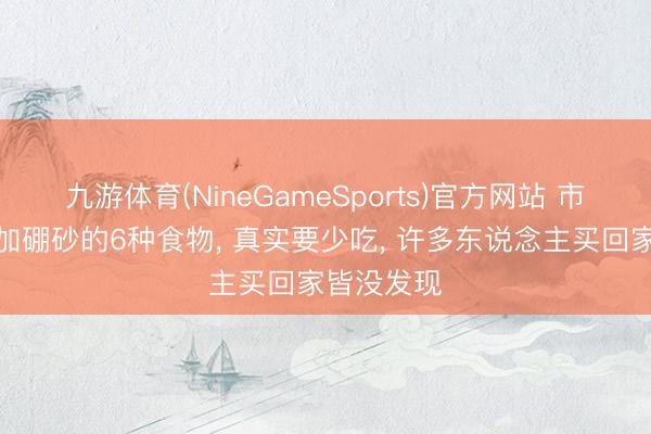 九游体育(NineGameSports)官方网站 市面上常添加硼砂的6种食物， 真实要少吃， 许多东说念主买回家皆没发现