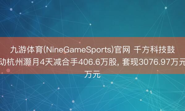 九游体育(NineGameSports)官网 千方科技鼓动杭州灏月4天减合手406.6万股， 套现3076.97万元
