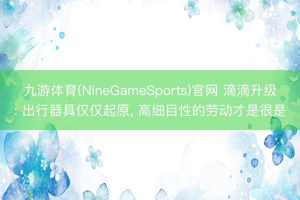 九游体育(NineGameSports)官网 滴滴升级: 出行器具仅仅起原， 高细目性的劳动才是很是