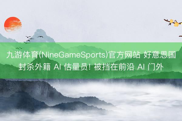 九游体育(NineGameSports)官方网站 好意思国封杀外籍 AI 估量员! 被挡在前沿 AI 门外