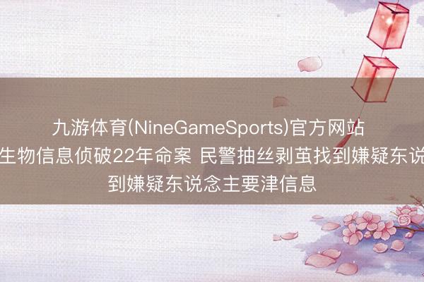 九游体育(NineGameSports)官方网站 警方通过微量生物信息侦破22年命案 民警抽丝剥茧找到嫌疑东说念主要津信息