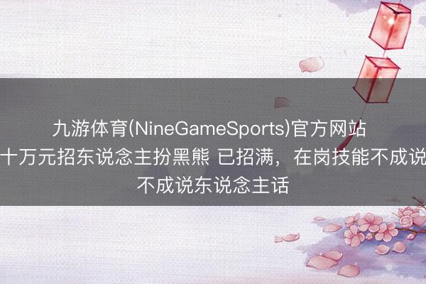 九游体育(NineGameSports)官方网站 动物园年薪十万元招东说念主扮黑熊 已招满，在岗技能不成说东说念主话