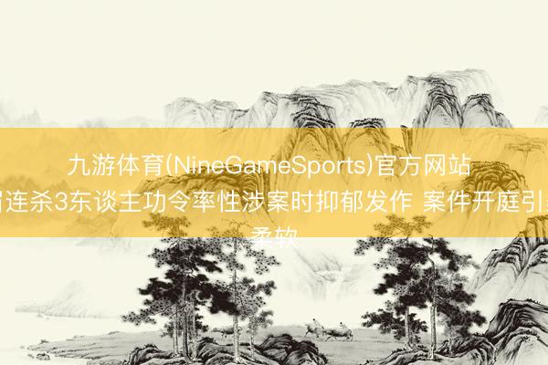 九游体育(NineGameSports)官方网站 须眉连杀3东谈主功令率性涉案时抑郁发作 案件开庭引柔软