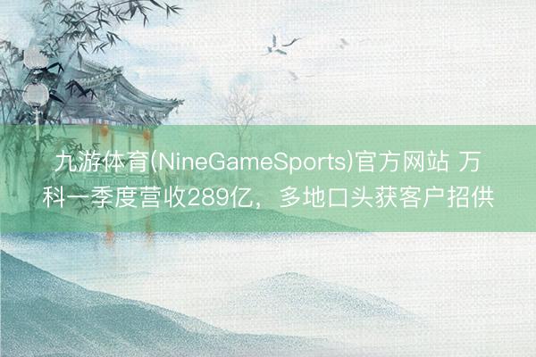九游体育(NineGameSports)官方网站 万科一季度营收289亿，多地口头获客户招供