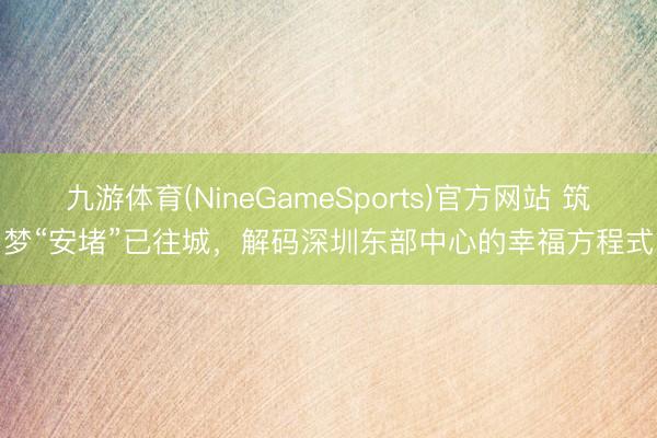 九游体育(NineGameSports)官方网站 筑梦“安堵”已往城，解码深圳东部中心的幸福方程式