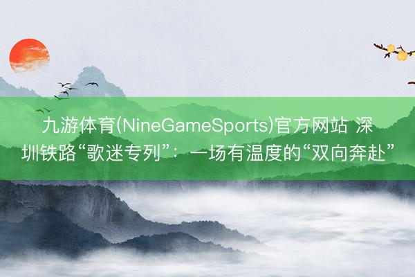 九游体育(NineGameSports)官方网站 深圳铁路“歌迷专列”:一场有温度的“双向奔赴”