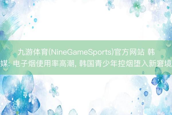 九游体育(NineGameSports)官方网站 韩媒: 电子烟使用率高潮， 韩国青少年控烟堕入新窘境