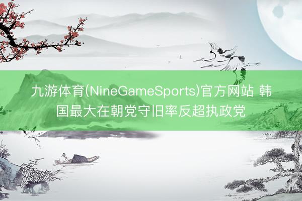 九游体育(NineGameSports)官方网站 韩国最大在朝党守旧率反超执政党