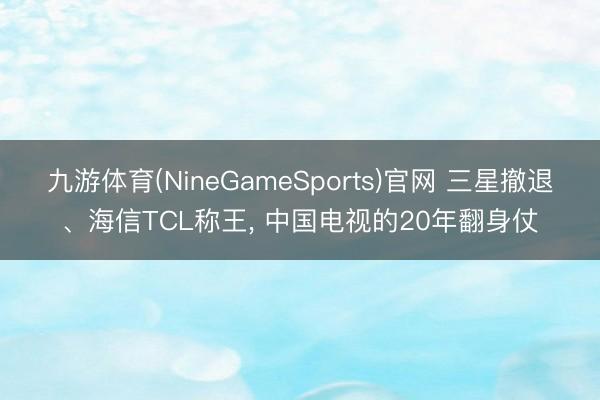 九游体育(NineGameSports)官网 三星撤退、海信TCL称王， 中国电视的20年翻身仗