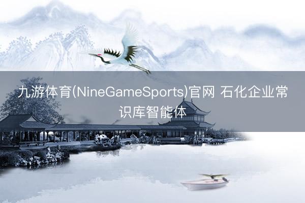 九游体育(NineGameSports)官网 石化企业常识库智能体