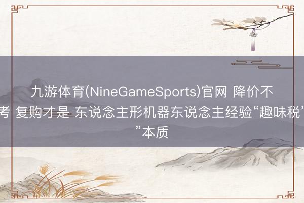 九游体育(NineGameSports)官网 降价不是大考 复购才是 东说念主形机器东说念主经验“趣味税”本质