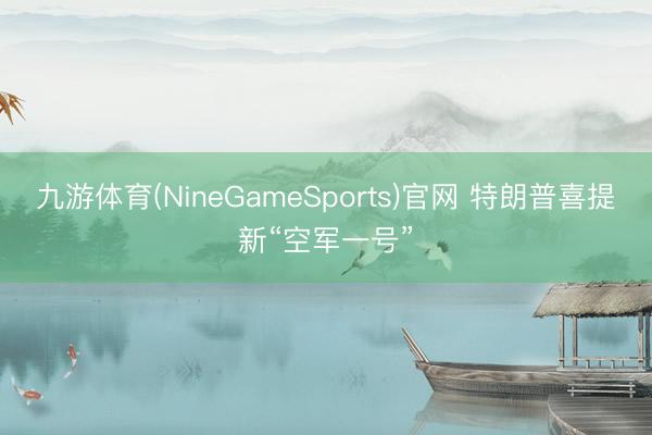 九游体育(NineGameSports)官网 特朗普喜提新“空军一号”