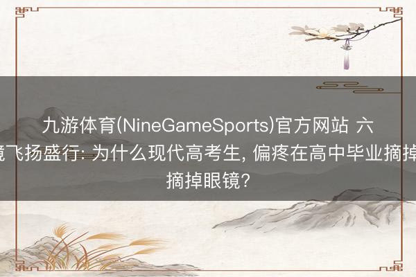 九游体育(NineGameSports)官方网站 六月摘镜飞扬盛行: 为什么现代高考生, 偏疼在高中毕业摘掉眼镜?