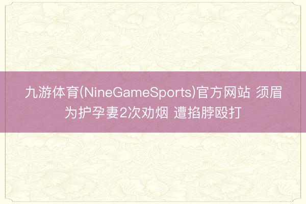 九游体育(NineGameSports)官方网站 须眉为护孕妻2次劝烟 遭掐脖殴打