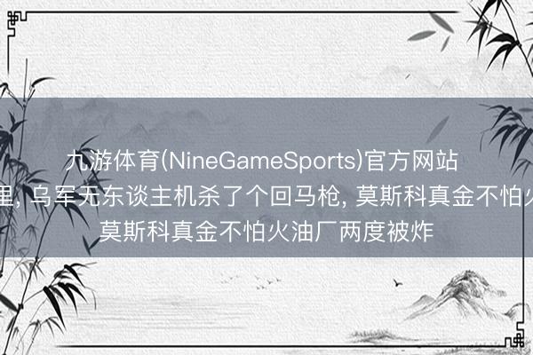 九游体育(NineGameSports)官方网站 距离克宫15公里， 乌军无东谈主机杀了个回马枪， 莫斯科真金不怕火油厂两度被炸
