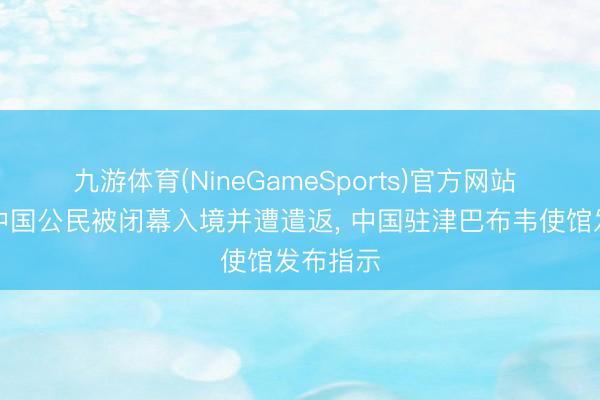 九游体育(NineGameSports)官方网站 有个别中国公民被闭幕入境并遭遣返, 中国驻津巴布韦使馆发布指示