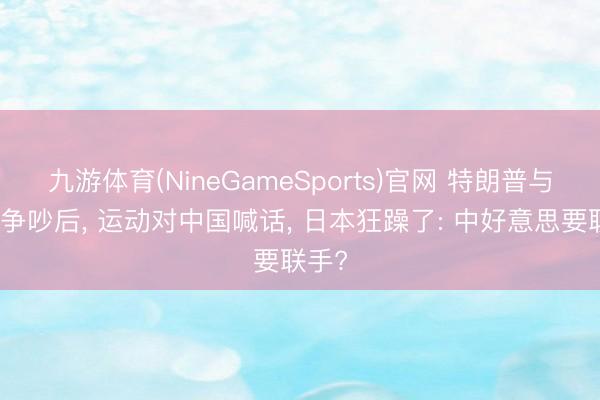 九游体育(NineGameSports)官网 特朗普与高市争吵后, 运动对中国喊话, 日本狂躁了: 中好意思要联手?