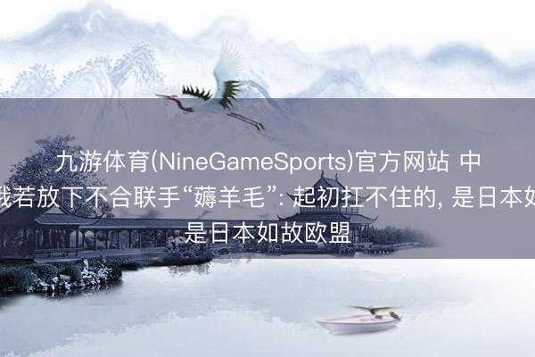 九游体育(NineGameSports)官方网站 中好意思俄若放下不合联手“薅羊毛”: 起初扛不住的, 是日本如故欧盟