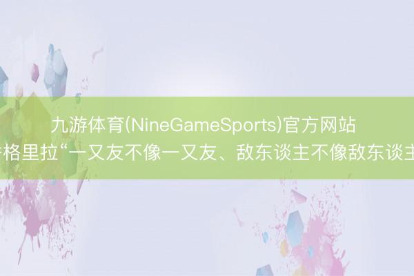九游体育(NineGameSports)官方网站 香格里拉“一又友不像一又友、敌东谈主不像敌东谈主”