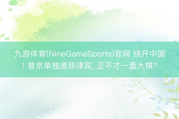 九游体育(NineGameSports)官网 绕开中国! 普京单独邀菲律宾， 正不才一盘大棋?